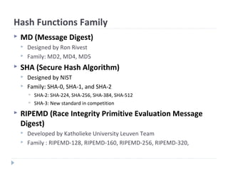 Hash Functions Family
 MD (Message Digest)
 Designed by Ron Rivest
 Family: MD2, MD4, MD5
 SHA (Secure Hash Algorithm)
 Designed by NIST
 Family: SHA-0, SHA-1, and SHA-2
 SHA-2: SHA-224, SHA-256, SHA-384, SHA-512
 SHA-3: New standard in competition
 RIPEMD (Race Integrity Primitive Evaluation Message
Digest)
 Developed by Katholieke University Leuven Team
 Family : RIPEMD-128, RIPEMD-160, RIPEMD-256, RIPEMD-320,
 