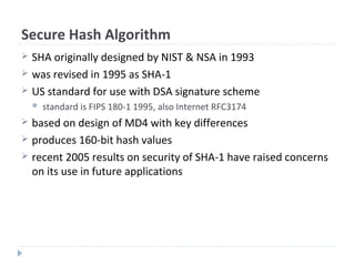 Secure Hash Algorithm
 SHA originally designed by NIST & NSA in 1993
 was revised in 1995 as SHA-1
 US standard for use with DSA signature scheme
 standard is FIPS 180-1 1995, also Internet RFC3174
 based on design of MD4 with key differences
 produces 160-bit hash values
 recent 2005 results on security of SHA-1 have raised concerns
on its use in future applications
 