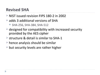 Revised SHA
 NIST issued revision FIPS 180-2 in 2002
 adds 3 additional versions of SHA
 SHA-256, SHA-384, SHA-512
 designed for compatibility with increased security
provided by the AES cipher
 structure & detail is similar to SHA-1
 hence analysis should be similar
 but security levels are rather higher
 