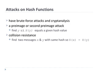 Attacks on Hash Functions
 have brute-force attacks and cryptanalysis
 a preimage or second preimage attack
 find y s.t. H(y) equals a given hash value
 collision resistance
 find two messages x & y with same hash so H(x) = H(y)
 