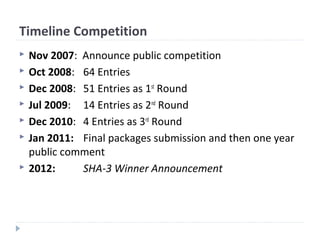 Timeline Competition
 Nov 2007: Announce public competition
 Oct 2008: 64 Entries
 Dec 2008: 51 Entries as 1st
Round
 Jul 2009: 14 Entries as 2nd
Round
 Dec 2010: 4 Entries as 3rd
Round
 Jan 2011: Final packages submission and then one year
public comment
 2012: SHA-3 Winner Announcement
 
