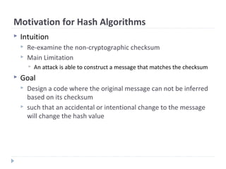 Motivation for Hash Algorithms
 Intuition
 Re-examine the non-cryptographic checksum
 Main Limitation
 An attack is able to construct a message that matches the checksum
 Goal
 Design a code where the original message can not be inferred
based on its checksum
 such that an accidental or intentional change to the message
will change the hash value
 
