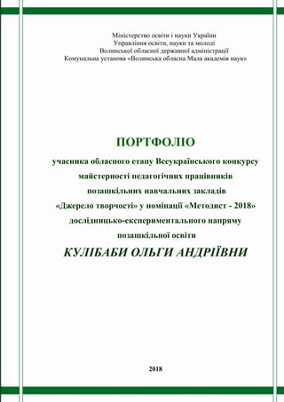 Міністерство освіти і науки України
Управління освіти, науки та молоді
Волинської обласної державної адміністрації
Комунальна установа «Волинська обласна Мала академія наук»
ПОРТФОЛІО
учасника обласного етапу Всеукраїнського конкурсу
майстерності педагогічних працівників
позашкільних навчальних закладів
«Джерело творчості» у номінації «Методист - 2018»
дослідницько-експериментального напряму
позашкільної освіти
КУЛІБАБИ ОЛЬГИ АНДРІЇВНИ
2018
 