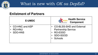DEPARTMENT OF EDUCATION
What is new with OK sa DepEd?
16
E-UMDC
Health Service
Component
• CO-HNC and ASP
• RO-HNU
• SDO-HNS
• CO-BLSS-SHD and External
Partnership Service
• RO-ESSD
• SDO-SGOD
• Schools
Enlistment of Partners
 