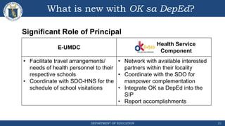 DEPARTMENT OF EDUCATION
What is new with OK sa DepEd?
21
E-UMDC
Health Service
Component
• Facilitate travel arrangements/
needs of health personnel to their
respective schools
• Coordinate with SDO-HNS for the
schedule of school visitations
• Network with available interested
partners within their locality
• Coordinate with the SDO for
manpower complementation
• Integrate OK sa DepEd into the
SIP
• Report accomplishments
Significant Role of Principal
 