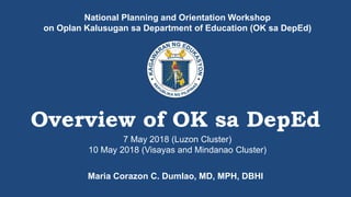 National Planning and Orientation Workshop
on Oplan Kalusugan sa Department of Education (OK sa DepEd)
Overview of OK sa DepEd
Maria Corazon C. Dumlao, MD, MPH, DBHI
7 May 2018 (Luzon Cluster)
10 May 2018 (Visayas and Mindanao Cluster)
 
