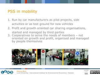 PSS in mobility Run by car manufacturers as pilot projects, side activities or as test ground for new vehicles Profit and growth oriented car sharing organisations,  started and managed by third parties Cooperatives to serve the needs of members – not oriented on growth and profit,  organised and managed by people themselves 
