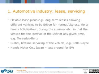 1. Automotive industry: lease, servicing Flexible lease plans e.g. long-term leases allowing different vehicles to be driven for normal/city use, for a family holiday/tour, during the summer etc. so that the vehicle fits the lifestyle of the user at any given time, e.g. Mercedes-Benz Global, lifetime servicing of the vehicle, e.g. Rolls-Royce Honda Motor Co., Japan – test ground for EVs 
