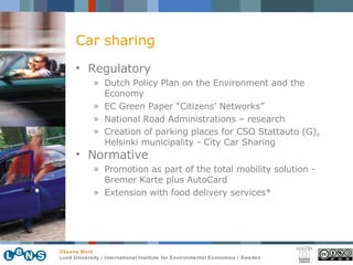 Car sharing Regulatory Dutch Policy Plan on the Environment and the Economy  EC Green Paper “Citizens’ Networks”  National Road Administrations  –  research Creation of parking places for CSO Stattauto (G), Helsinki municipality - City Car Sharing   Normative Promotion as part of the total mobility solution -  Bremer Karte plus AutoCard  Extension with food delivery services*  