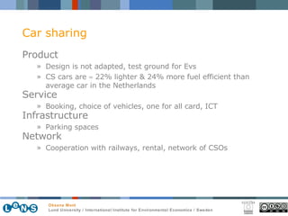 Car sharing Product Design is not adapted, test ground for E v s CS cars are    22% lighter & 24% more fuel efficient than average car in the Netherlands  Service Booking, choice of vehicles, one for all card, ICT Infrastructure Parking spaces Network Cooperation with railways, rental, network of CSOs 