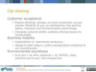 Car sharing Customer acceptance Factors affecting:  savings, no initial investment, various models, flexibility of use, no maintenance, free parking places, insurance and environmentally sound image  Changing customer profile, subsidise driving lessons for young people Business viability   Cooperatives vs. commercial companies Appeal to other players: public transportation companies & car manufacturers Environmental soundness   N of cars  ⇓  by 44%, distances  ⇓  by 30-60%, more selective use of cars, cost transparency 
