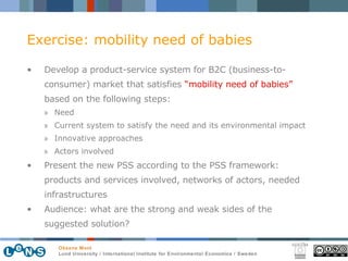 Exercise: mobility need of babies Develop a product-service system for B2C (business-to-consumer) market that satisfies  “mobility need of babies”  based on the following steps: Need Current system to satisfy the need and its environmental impact Innovative approaches Actors involved Present the new PSS according to the PSS framework: products and services involved, networks of actors, needed infrastructures Audience: what are the strong and weak sides of the suggested solution? 