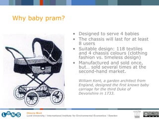 Designed to serve 4 babies The chassis will last for at least 8 users Suitable design: 118 textiles and 4 chassis colours (clothing fashion vs. timeless design) Manufactured and sold once, but… sold several times at the second-hand market. William Kent, a garden architect from England, designed the first known baby carriage for the third Duke of Devonshire in 1733.   Why baby pram? 