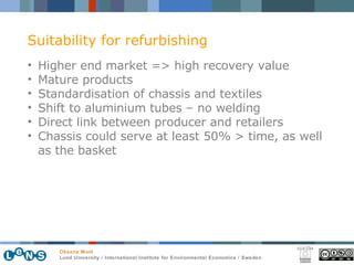 Higher end market => high recovery value  Mature products  Standardisation of chassis and textiles Shift to aluminium tubes – no welding Direct link between producer and retailers Chassis could serve at least 50% > time, as well as the basket  Suitability for refurbishing 