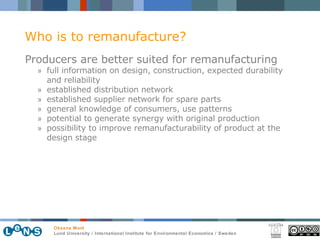 Producers are better suited for remanufacturing full information on design, construction, expected durability and reliability established distribution network established supplier network for spare parts general knowledge of consumers, use patterns potential to generate synergy with original production possibility to improve remanufacturability of product at the design stage Who is to remanufacture? 