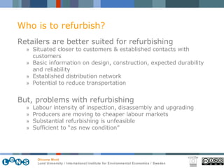 Retailers are better suited for refurbishing Situated closer to customers & established contacts with customers Basic information on design, construction, expected durability and reliability Established distribution network Potential to reduce transportation But,  problems with refurbishing Labour intensity of inspection, disassembly and upgrading  Producers are moving to cheaper labour markets Substantial refurbishing is unfeasible Sufficient to “as new condition” Who is to refurbish? 