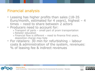Leasing has higher profits than sales (18-35 Euro/month, estimated for 4 years), highest – 4 times – need to share between 2 actors Producers need to account for: Transport of parts – small part of pram transportation Retailer education Financial flow is different – need to finance first years, deposition charge may help For retailers: 30 min for refurbishing – labour costs & administration of the system, revenues: % of leasing fee & indirect revenues Financial analysis 