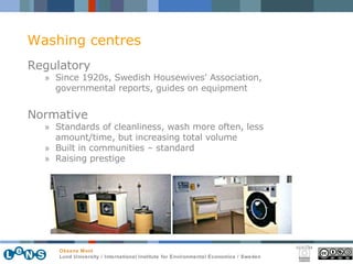 Regulatory Since 1920s,  Swedish Housewives' Association, governmental reports, guides on equipment Normative Standards of cleanliness, wash more often, less amount/time, but increasing total volume Built in communities – standard Raising prestige Washing centres 