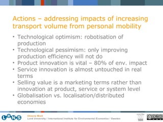Actions – addressing impacts of increasing transport volume from personal mobility Technological optimism: robotisation of production Technological pessimism: only improving production efficiency will not do Product innovation is vital – 80% of env. impact Service innovation is almost untouched in real terms Selling value is a marketing terms rather than innovation at product, service or system level Globalisation vs. localisation/distributed economies 