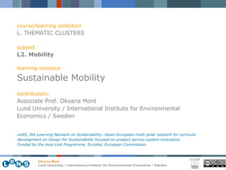 course/learning collection L. THEMATIC CLUSTERS subject L2. Mobility learning resource Sustainable Mobility contributors: Associate Prof. Oksana Mont Lund University / International Institute for Environmental Economics / Sweden LeNS, the Learning Network on Sustainability: Asian-European multi-polar network for curricula development on Design for Sustainability focused on product service system innovation.  Funded by the Asia-Link Programme, EuroAid, European Commission. 