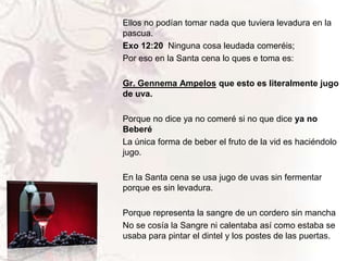 Ellos no podían tomar nada que tuviera levadura en la
pascua.
Exo 12:20 Ninguna cosa leudada comeréis;
Por eso en la Santa cena lo ques e toma es:
Gr. Gennema Ampelos que esto es literalmente jugo
de uva.
Porque no dice ya no comeré si no que dice ya no
Beberé
La única forma de beber el fruto de la vid es haciéndolo
jugo.
En la Santa cena se usa jugo de uvas sin fermentar
porque es sin levadura.
Porque representa la sangre de un cordero sin mancha
No se cosía la Sangre ni calentaba así como estaba se
usaba para pintar el dintel y los postes de las puertas.

 