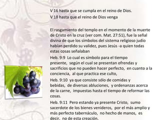 V 16 hasta que se cumpla en el reino de Dios.
V 18 hasta que el reino de Dios venga
El rasgamiento del templo en el momento de la muerte
de Cristo en la cruz (ver com. Mat. 27:51), fue la señal
divina de que los símbolos del sistema religioso judío
habían perdido su validez, pues Jesús -a quien todas
estas cosas señalaban
Heb. 9:9 Lo cual es símbolo para el tiempo
presente, según el cual se presentan ofrendas y
sacrificios que no pueden hacer perfecto, en cuanto a la
conciencia, al que practica ese culto,
Heb. 9:10 ya que consiste sólo de comidas y
bebidas, de diversas abluciones, y ordenanzas acerca
de la carne, impuestas hasta el tiempo de reformar las
cosas.
Heb. 9:11 Pero estando ya presente Cristo, sumo
sacerdote de los bienes venideros, por el más amplio y
más perfecto tabernáculo, no hecho de manos, es
decir, no de esta creación,

 