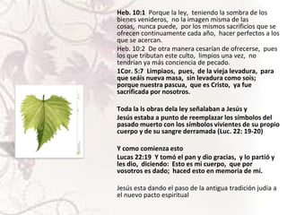 Heb. 10:1 Porque la ley, teniendo la sombra de los
bienes venideros, no la imagen misma de las
cosas, nunca puede, por los mismos sacrificios que se
ofrecen continuamente cada año, hacer perfectos a los
que se acercan.
Heb. 10:2 De otra manera cesarían de ofrecerse, pues
los que tributan este culto, limpios una vez, no
tendrían ya más conciencia de pecado.
1Cor. 5:7 Limpiaos, pues, de la vieja levadura, para
que seáis nueva masa, sin levadura como sois;
porque nuestra pascua, que es Cristo, ya fue
sacrificada por nosotros.
Toda la ls obras dela ley señalaban a Jesús y
Jesús estaba a punto de reemplazar los símbolos del
pasado muerto con los símbolos vivientes de su propio
cuerpo y de su sangre derramada (Luc. 22: 19-20)
Y como comienza esto
Lucas 22:19 Y tomó el pan y dio gracias, y lo partió y
les dio, diciendo: Esto es mi cuerpo, que por
vosotros es dado; haced esto en memoria de mí.
Jesús esta dando el paso de la antigua tradición judía a
el nuevo pacto espiritual

 