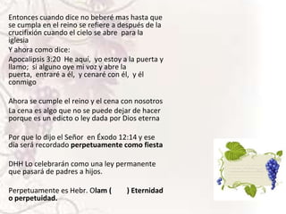 Entonces cuando dice no beberé mas hasta que
se cumpla en el reino se refiere a después de la
crucifixión cuando el cielo se abre para la
iglesia
Y ahora como dice:
Apocalipsis 3:20 He aquí, yo estoy a la puerta y
llamo; si alguno oye mi voz y abre la
puerta, entraré a él, y cenaré con él, y él
conmigo
Ahora se cumple el reino y el cena con nosotros
La cena es algo que no se puede dejar de hacer
porque es un edicto o ley dada por Dios eterna

Por que lo dijo el Señor en Éxodo 12:14 y ese
día será recordado perpetuamente como fiesta
DHH Lo celebrarán como una ley permanente
que pasará de padres a hijos.

Perpetuamente es Hebr. Olam (
o perpetuidad.

) Eternidad

 