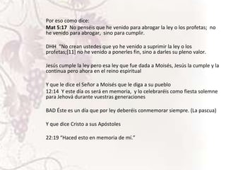 Por eso como dice:
Mat 5:17 No penséis que he venido para abrogar la ley o los profetas; no
he venido para abrogar, sino para cumplir.
DHH "No crean ustedes que yo he venido a suprimir la ley o los
profetas;[11] no he venido a ponerles fin, sino a darles su pleno valor.
Jesús cumple la ley pero esa ley que fue dada a Moisés, Jesús la cumple y la
continua pero ahora en el reino espiritual
Y que le dice el Señor a Moisés que le diga a su pueblo
12:14 Y este día os será en memoria, y lo celebraréis como fiesta solemne
para Jehová durante vuestras generaciones

BAD Éste es un día que por ley deberéis conmemorar siempre. (La pascua)
Y que dice Cristo a sus Apóstoles
22:19 “Haced esto en memoria de mí.”

 