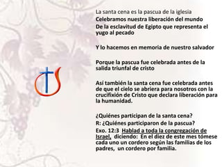 La santa cena es la pascua de la iglesia
Celebramos nuestra liberación del mundo
De la esclavitud de Egipto que representa el
yugo al pecado
Y lo hacemos en memoria de nuestro salvador
Porque la pascua fue celebrada antes de la
salida triunfal de cristo
Así también la santa cena fue celebrada antes
de que el cielo se abriera para nosotros con la
crucifixión de Cristo que declara liberación para
la humanidad.
¿Quiénes participan de la santa cena?
R: ¿Quiénes participaron de la pascua?
Exo. 12:3 Hablad a toda la congregación de
Israel, diciendo: En el diez de este mes tómese
cada uno un cordero según las familias de los
padres, un cordero por familia.

 