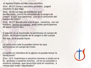 el Apóstol Pablo escribe a los corintios
1Cor. 10:15 Como a sensatos os hablo; juzgad
vosotros lo que digo.
1Cor. 10:16 La copa de bendición que
bendecimos, ¿no es la comunión de la sangre de
Cristo? El pan que partimos, ¿no es la comunión del
cuerpo de Cristo?
1Cor. 10:17 Siendo uno solo el pan, nosotros, con ser
muchos, somos un cuerpo; pues todos participamos
de aquel mismo pan.
Si alguien no es bautizado no pertenece al cuerpo de
Cristo, no ha participado de la sangre ni del cuerpo
Por eso no lo puede hacer.
La santa cena solo la pueden tomar los que
pertenezcan al cuerpo de Cristo
¿Cuando un miembro de la iglesia no puede tomar la
Santa cena?
2Cor. 13:5 Examinaos a vosotros mismos si estáis en la
fe; probaos a vosotros mismos. ¿O no os conocéis a
vosotros mismos, que Jesucristo está en vosotros, a
menos que estéis reprobados?

 