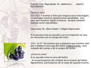 Cuando esta Reprobado: Gr. adokimos (
RECHAZADO

кймпт)

Como es esto
2Co 13:7 Y oramos a Dios que ninguna cosa mala hagáis;
no para que nosotros aparezcamos aprobados, sino
para que vosotros hagáis lo bueno, aunque nosotros
seamos como reprobados.
cosa mala: Gr. кбкьт kakós = indigno depravado
Si la persona esta en pecado y no se arrepiente no esta
en comunión con el cuerpo de Cristo
1Cor. 11:27 De manera que cualquiera que comiere este
pan o bebiere esta copa del Señor indignamente, será
culpado del cuerpo y de la sangre del Señor.
¿Como es esto?
Si en pecado tomo la cena del Señor
. Si no participamos del símbolo de la muerte del Señor
dignamente, participamos de la culpa de aquella muerte.

 