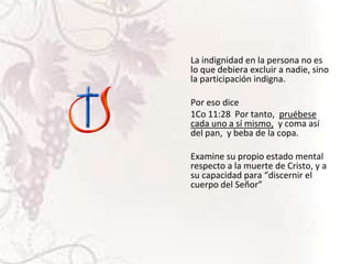 La indignidad en la persona no es
lo que debiera excluir a nadie, sino
la participación indigna.
Por eso dice
1Co 11:28 Por tanto, pruébese
cada uno a sí mismo, y coma así
del pan, y beba de la copa.
Examine su propio estado mental
respecto a la muerte de Cristo, y a
su capacidad para “discernir el
cuerpo del Señor”

 