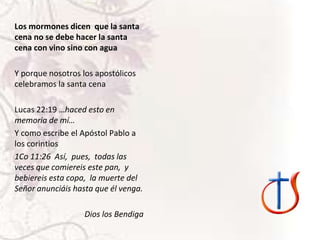 Los mormones dicen que la santa
cena no se debe hacer la santa
cena con vino sino con agua
Y porque nosotros los apostólicos
celebramos la santa cena
Lucas 22:19 …haced esto en
memoria de mí…
Y como escribe el Apóstol Pablo a
los corintios
1Co 11:26 Así, pues, todas las
veces que comiereis este pan, y
bebiereis esta copa, la muerte del
Señor anunciáis hasta que él venga.
Dios los Bendiga

 