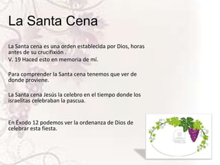 La Santa Cena
La Santa cena es una orden establecida por Dios, horas
antes de su crucifixión .
V. 19 Haced esto en memoria de mí.
Para comprender la Santa cena tenemos que ver de
donde proviene.
La Santa cena Jesús la celebro en el tiempo donde los
israelitas celebraban la pascua.

En Éxodo 12 podemos ver la ordenanza de Dios de
celebrar esta fiesta.

 
