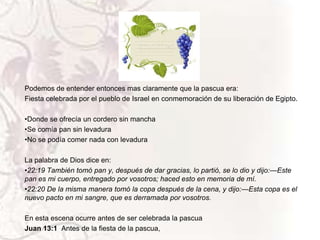Podemos de entender entonces mas claramente que la pascua era:
Fiesta celebrada por el pueblo de Israel en conmemoración de su liberación de Egipto.

•Donde se ofrecía un cordero sin mancha
•Se comía pan sin levadura
•No se podía comer nada con levadura
La palabra de Dios dice en:
•22:19 También tomó pan y, después de dar gracias, lo partió, se lo dio y dijo:—Este
pan es mi cuerpo, entregado por vosotros; haced esto en memoria de mí.
•22:20 De la misma manera tomó la copa después de la cena, y dijo:—Esta copa es el
nuevo pacto en mi sangre, que es derramada por vosotros.
En esta escena ocurre antes de ser celebrada la pascua
Juan 13:1 Antes de la fiesta de la pascua,

 