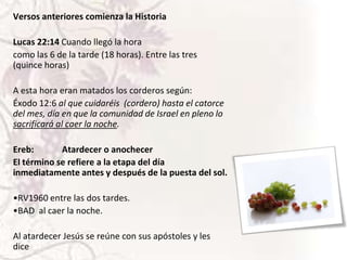 Versos anteriores comienza la Historia
Lucas 22:14 Cuando llegó la hora
como las 6 de la tarde (18 horas). Entre las tres
(quince horas)
A esta hora eran matados los corderos según:
Éxodo 12:6 al que cuidaréis (cordero) hasta el catorce
del mes, día en que la comunidad de Israel en pleno lo
sacrificará al caer la noche.
Ereb:
Atardecer o anochecer
El término se refiere a la etapa del día
inmediatamente antes y después de la puesta del sol.

•RV1960 entre las dos tardes.
•BAD al caer la noche.
Al atardecer Jesús se reúne con sus apóstoles y les
dice

 