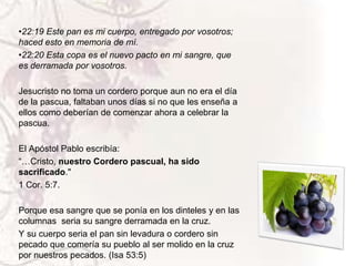 •22:19 Este pan es mi cuerpo, entregado por vosotros;
haced esto en memoria de mí.
•22:20 Esta copa es el nuevo pacto en mi sangre, que
es derramada por vosotros.
Jesucristo no toma un cordero porque aun no era el día
de la pascua, faltaban unos días si no que les enseña a
ellos como deberían de comenzar ahora a celebrar la
pascua.
El Apóstol Pablo escribía:
“…Cristo, nuestro Cordero pascual, ha sido
sacrificado."
1 Cor. 5:7.
Porque esa sangre que se ponía en los dinteles y en las
columnas seria su sangre derramada en la cruz.
Y su cuerpo seria el pan sin levadura o cordero sin
pecado que comería su pueblo al ser molido en la cruz
por nuestros pecados. (Isa 53:5)

 