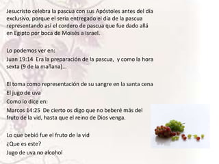 Jesucristo celebra la pascua con sus Apóstoles antes del día
exclusivo, porque el seria entregado el día de la pascua
representando así el cordero de pascua que fue dado allá
en Egipto por boca de Moisés a Israel.

k

Lo podemos ver en:
Juan 19:14 Era la preparación de la pascua, y como la hora
sexta (9 de la mañana)…
El toma como representación de su sangre en la santa cena
El jugo de uva
Como lo dice en:
Marcos 14:25 De cierto os digo que no beberé más del
fruto de la vid, hasta que el reino de Dios venga.
Lo que bebió fue el fruto de la vid
¿Que es este?
Jugo de uva no alcohol

 