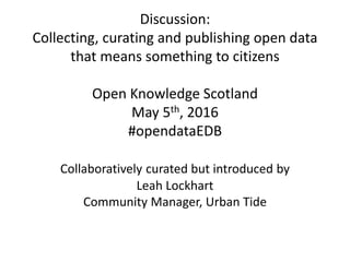 Discussion:
Collecting, curating and publishing open data
that means something to citizens
Open Knowledge Scotland
May 5th, 2016
#opendataEDB
Collaboratively curated but introduced by
Leah Lockhart
Community Manager, Urban Tide
 