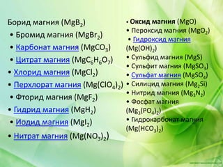 Борид магния (MgB2)
• Бромид магния (MgBr2)
• Карбонат магния (MgCO3)
• Цитрат магния (MgC6H6O7)
• Хлорид магния (MgCl2)
• Перхлорат магния (Mg(ClO4)2)
• Фторид магния (MgF2)
• Гидрид магния (MgH2)
• Иодид магния (MgI2)
• Нитрат магния (Mg(NO3)2)
• Оксид магния (MgO)
• Пероксид магния (MgO2)
• Гидроксид магния
(Mg(OH)2)
• Сульфид магния (MgS)
• Сульфит магния (MgSO3)
• Сульфат магния (MgSO4)
• Силицид магния (Mg2Si)
• Нитрид магния (Mg3N2)
• Фосфат магния
(Mg3(PO4)2)
• Гидрокарбонат магния
(Mg(HCO3)2)
 