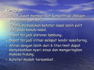 Kerugian

• Tidak dapat memberikan konsentrasi oksigen
•
•
•
•
•

yang lebih dari 45%,
Tehnik memasukan kateter nasal lebih sulit
dari pada kanula nasal,
Dapat terjadi distensi lambung,
Dapat terjadi iritasi selaput lendir nasofaring,
Aliran dengan lebih dari 6 liter/mnt dapat
menyebabkan nyeri sinus dan mengeringkan
mukosa hidung,
Kateter mudah tersumbat.

 