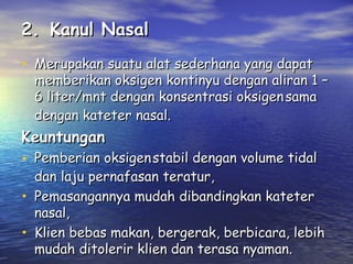 2. Kanul Nasal
• Merupakan suatu alat sederhana yang dapat

memberikan oksigen kontinyu dengan aliran 1 –
6 liter/mnt dengan konsentrasi oksigen sama
dengan kateter nasal.

Keuntungan

• Pemberian oksigen stabil dengan volume tidal
•
•

dan laju pernafasan teratur,
Pemasangannya mudah dibandingkan kateter
nasal,
Klien bebas makan, bergerak, berbicara, lebih
mudah ditolerir klien dan terasa nyaman.

 