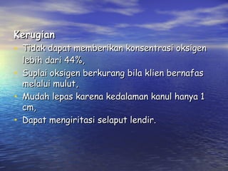 Kerugian

• Tidak dapat memberikan konsentrasi oksigen
•
•
•

lebih dari 44%,
Suplai oksigen berkurang bila klien bernafas
melalui mulut,
Mudah lepas karena kedalaman kanul hanya 1
cm,
Dapat mengiritasi selaput lendir.

 