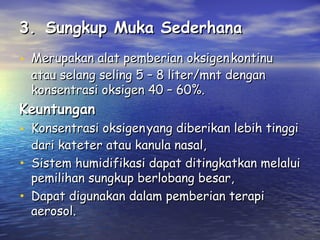 3. Sungkup Muka Sederhana
• Merupakan alat pemberian oksigen kontinu
atau selang seling 5 – 8 liter/mnt dengan
konsentrasi oksigen 40 – 60%.

Keuntungan

• Konsentrasi oksigen yang diberikan lebih tinggi
•
•

dari kateter atau kanula nasal,
Sistem humidifikasi dapat ditingkatkan melalui
pemilihan sungkup berlobang besar,
Dapat digunakan dalam pemberian terapi
aerosol.

 