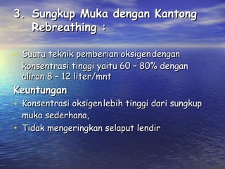 3. Sungkup Muka dengan Kantong
Rebreathing :
• Suatu teknik pemberian oksigen dengan

konsentrasi tinggi yaitu 60 – 80% dengan
aliran 8 – 12 liter/mnt

Keuntungan

• Konsentrasi oksigen lebih tinggi dari sungkup
•

muka sederhana,
Tidak mengeringkan selaput lendir

 