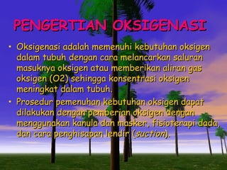 PENGERTIAN OKSIGENASI
• Oksigenasi adalah memenuhi kebutuhan oksigen

•

dalam tubuh dengan cara melancarkan saluran
masuknya oksigen atau memberikan aliran gas
oksigen (O2) sehingga konsentrasi oksigen
meningkat dalam tubuh.
Prosedur pemenuhan kebutuhan oksigen dapat
dilakukan dengan pemberian oksigen dengan
menggunakan kanula dan masker, fisioterapi dada,
dan cara penghisapan lendir (suction).

 