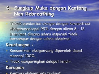 4. Sungkup Muka dengan Kantong
Non Rebreathing
• Teknik pemberian oksigen dengan konsentrasi
oksigen mencapai 99% dengan aliran 8 – 12
liter/mnt dimana udara inspirasi tidak
bercampur dengan udara ekspirasi

Keuntungan :

• Konsentrasi oksigen yang diperoleh dapat
mencapi 100%,
Tidak mengeringkan selaput lendir.

•
Kerugian

 