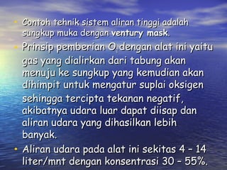 • Contoh tehnik sistem aliran tinggi adalah
sungkup muka dengan ventury mask.

• Prinsip pemberian O2 dengan alat ini yaitu
gas yang dialirkan dari tabung akan
menuju ke sungkup yang kemudian akan
dihimpit untuk mengatur suplai oksigen
sehingga tercipta tekanan negatif,
akibatnya udara luar dapat diisap dan
aliran udara yang dihasilkan lebih
banyak.
• Aliran udara pada alat ini sekitas 4 – 14
liter/mnt dengan konsentrasi 30 – 55%.

 