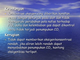 Keuntungan

• Konsentrasi oksigen yang diberikan konstan

sesuai dengan petunjuk pada alat dan tidak
dipengaruhi perubahan pola nafas terhadap
FiO2, suhu dan kelembaban gas dapat dikontrol
serta tidak terjadi penumpukan CO2

Kerugian

• Tidak dapat memberikan oksigen konsentrasi
rendah, jika aliran lebih rendah dapat
menyebabkan penumpukan CO2, kantong
oksigen bisa terlipat.

 